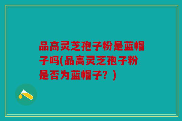 品高灵芝孢子粉是蓝帽子吗(品高灵芝孢子粉是否为蓝帽子？)