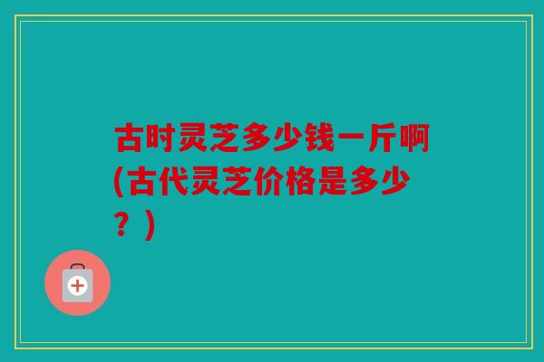 古时灵芝多少钱一斤啊(古代灵芝价格是多少？)