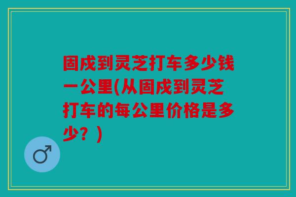 固戍到灵芝打车多少钱一公里(从固戍到灵芝打车的每公里价格是多少？)