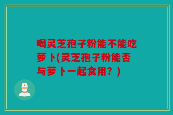 喝灵芝孢子粉能不能吃萝卜(灵芝孢子粉能否与萝卜一起食用？)