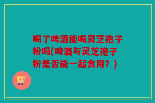 喝了啤酒能喝灵芝孢子粉吗(啤酒与灵芝孢子粉是否能一起食用？)