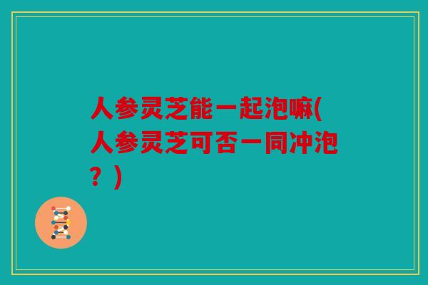 人参灵芝能一起泡嘛(人参灵芝可否一同冲泡？)