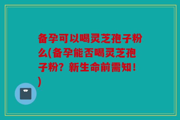 备孕可以喝灵芝孢子粉么(备孕能否喝灵芝孢子粉？新生命前需知！)