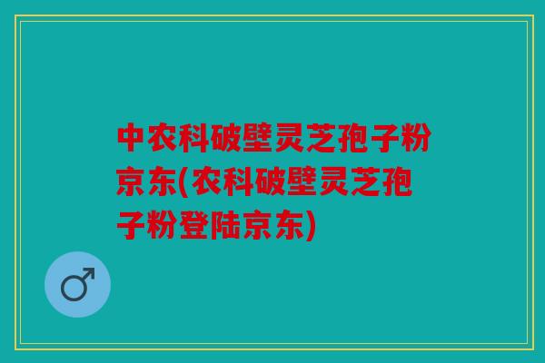 中农科破壁灵芝孢子粉京东(农科破壁灵芝孢子粉登陆京东)