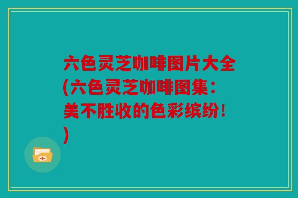 六色灵芝咖啡图片大全(六色灵芝咖啡图集：美不胜收的色彩缤纷！)