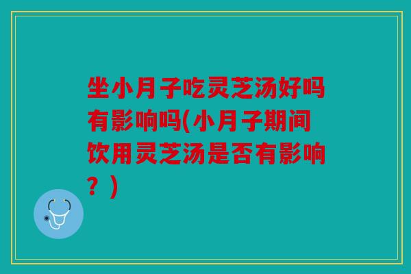 坐小月子吃灵芝汤好吗有影响吗(小月子期间饮用灵芝汤是否有影响？)