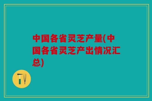 中国各省灵芝产量(中国各省灵芝产出情况汇总)