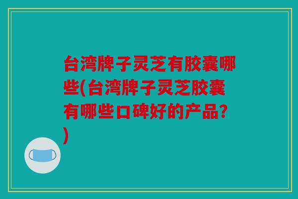 台湾牌子灵芝有胶囊哪些(台湾牌子灵芝胶囊有哪些口碑好的产品？)