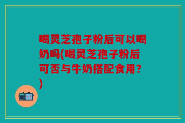 喝灵芝孢子粉后可以喝奶吗(喝灵芝孢子粉后可否与牛奶搭配食用？)