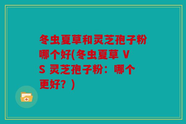冬虫夏草和灵芝孢子粉哪个好(冬虫夏草 VS 灵芝孢子粉：哪个更好？)