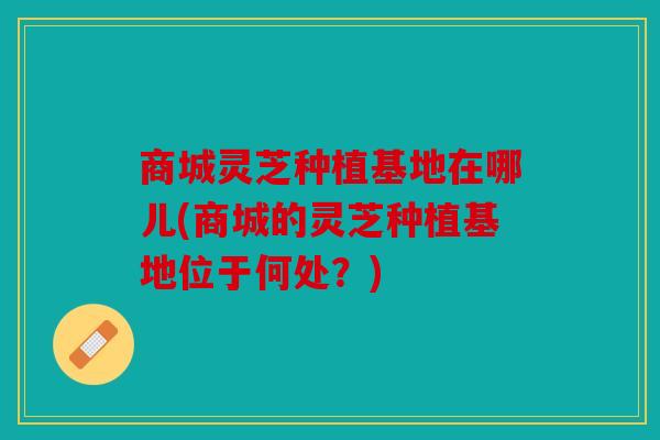 商城灵芝种植基地在哪儿(商城的灵芝种植基地位于何处？)
