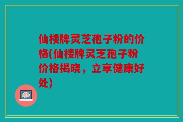 仙楼牌灵芝孢子粉的价格(仙楼牌灵芝孢子粉价格揭晓，立享健康好处)