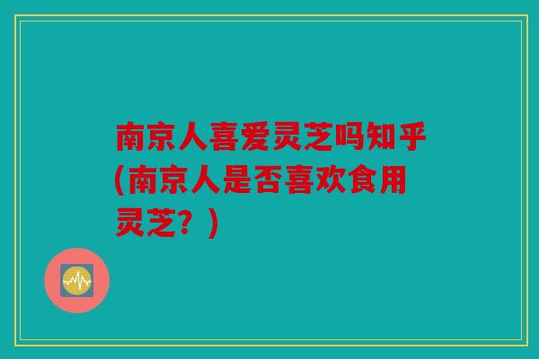 南京人喜爱灵芝吗知乎(南京人是否喜欢食用灵芝？)