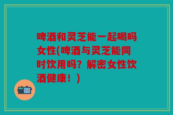 啤酒和灵芝能一起喝吗女性(啤酒与灵芝能同时饮用吗？解密女性饮酒健康！)