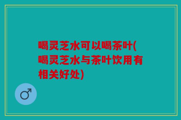 喝灵芝水可以喝茶叶(喝灵芝水与茶叶饮用有相关好处)