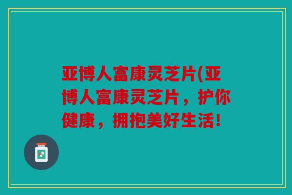 亚博人富康灵芝片(亚博人富康灵芝片，护你健康，拥抱美好生活！