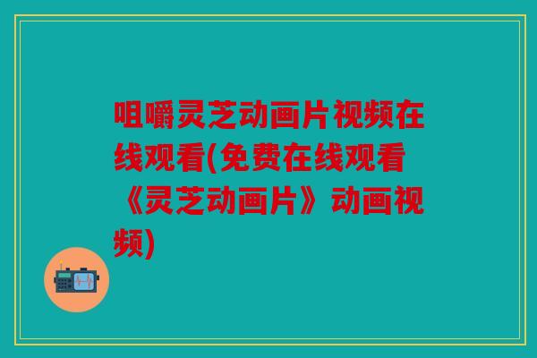 咀嚼灵芝动画片视频在线观看(免费在线观看《灵芝动画片》动画视频)