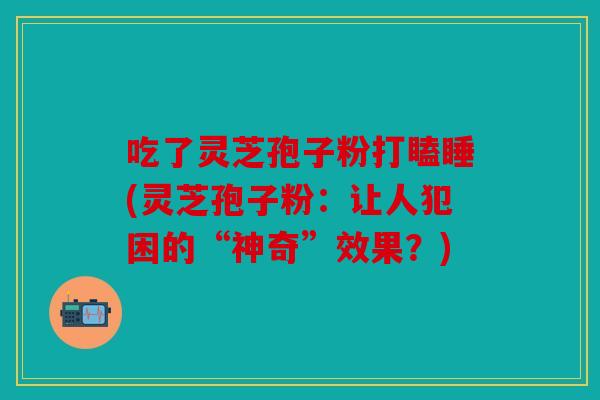 吃了灵芝孢子粉打瞌睡(灵芝孢子粉：让人犯困的“神奇”效果？)