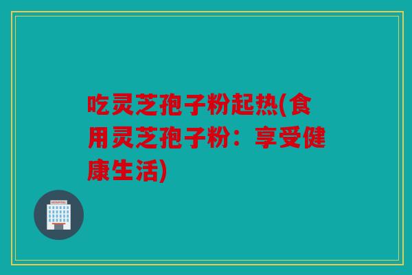 吃灵芝孢子粉起热(食用灵芝孢子粉：享受健康生活)