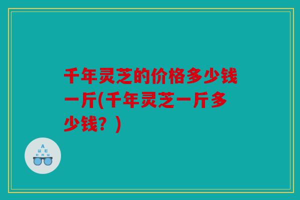 千年灵芝的价格多少钱一斤(千年灵芝一斤多少钱？)