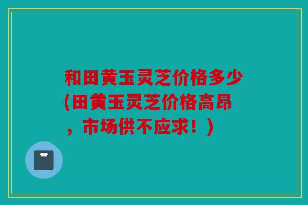 和田黄玉灵芝价格多少(田黄玉灵芝价格高昂，市场供不应求！)