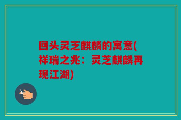 回头灵芝麒麟的寓意(祥瑞之兆：灵芝麒麟再现江湖)