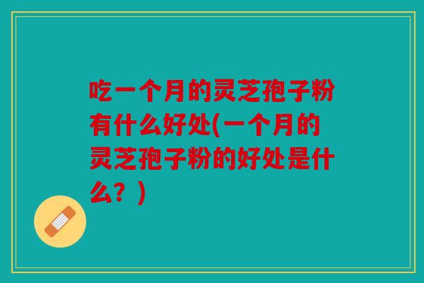 吃一个月的灵芝孢子粉有什么好处(一个月的灵芝孢子粉的好处是什么？)
