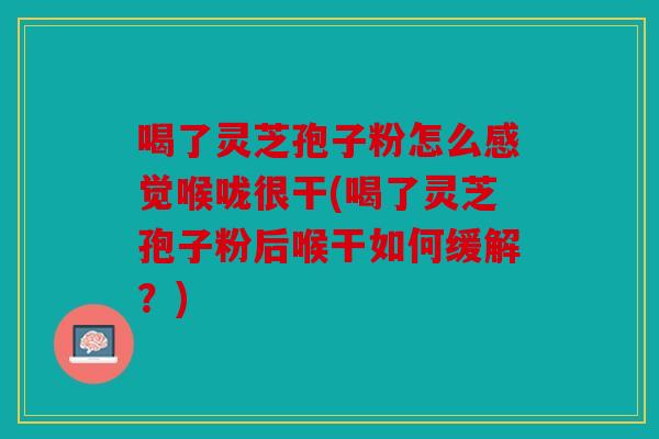 喝了灵芝孢子粉怎么感觉喉咙很干(喝了灵芝孢子粉后喉干如何缓解？)