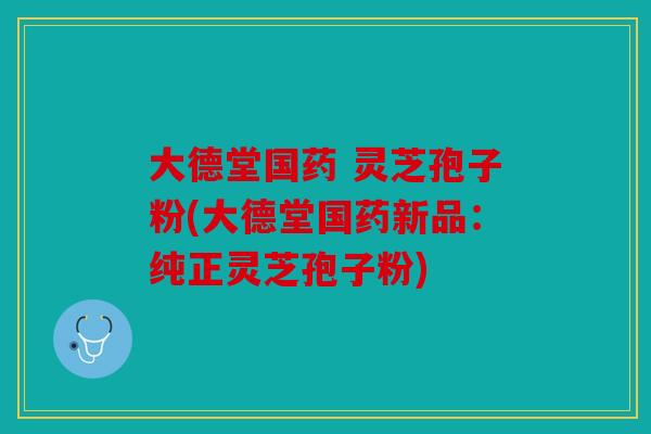 大德堂国药 灵芝孢子粉(大德堂国药新品：纯正灵芝孢子粉)