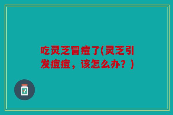 吃灵芝冒痘了(灵芝引发痘痘，该怎么办？)