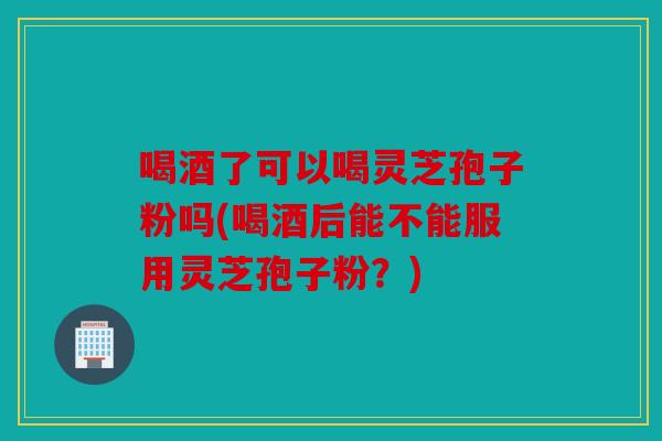 喝酒了可以喝灵芝孢子粉吗(喝酒后能不能服用灵芝孢子粉？)