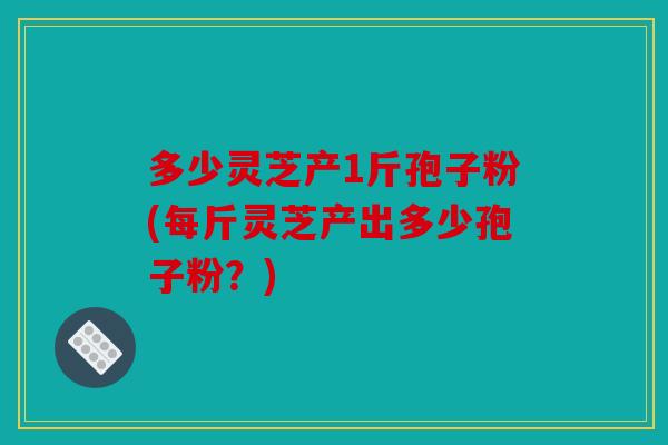 多少灵芝产1斤孢子粉(每斤灵芝产出多少孢子粉？)