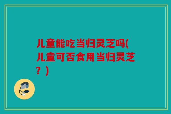 儿童能吃当归灵芝吗(儿童可否食用当归灵芝？)