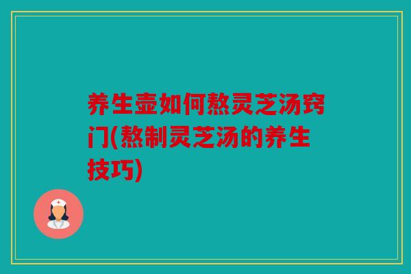 养生壶如何熬灵芝汤窍门(熬制灵芝汤的养生技巧)