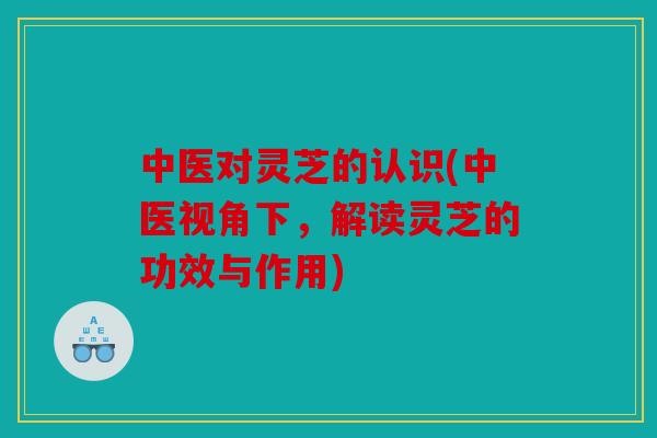 中医对灵芝的认识(中医视角下，解读灵芝的功效与作用)