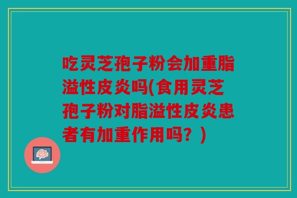 吃灵芝孢子粉会加重脂溢性皮炎吗(食用灵芝孢子粉对脂溢性皮炎患者有加重作用吗？)
