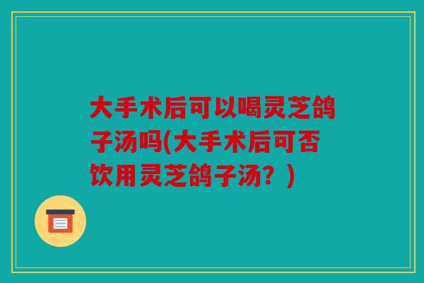 大手术后可以喝灵芝鸽子汤吗(大手术后可否饮用灵芝鸽子汤？)