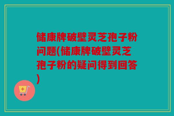 储康牌破壁灵芝孢子粉问题(储康牌破壁灵芝孢子粉的疑问得到回答)