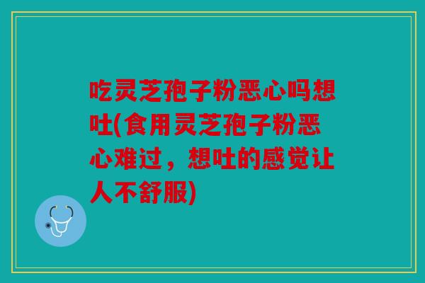 吃灵芝孢子粉恶心吗想吐(食用灵芝孢子粉恶心难过，想吐的感觉让人不舒服)