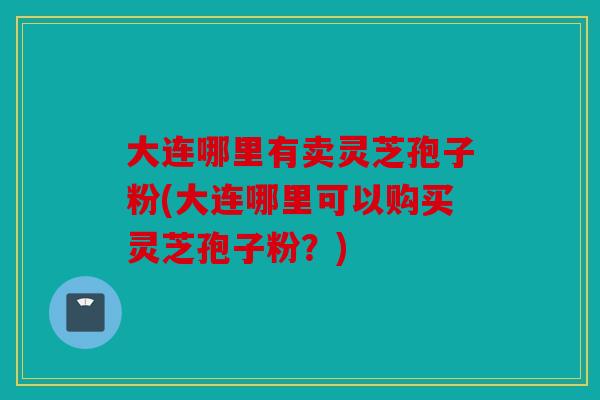 大连哪里有卖灵芝孢子粉(大连哪里可以购买灵芝孢子粉？)