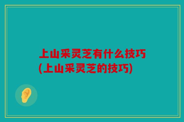 上山采灵芝有什么技巧(上山采灵芝的技巧)