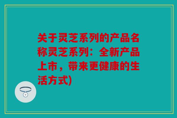 关于灵芝系列的产品名称灵芝系列：全新产品上市，带来更健康的生活方式)