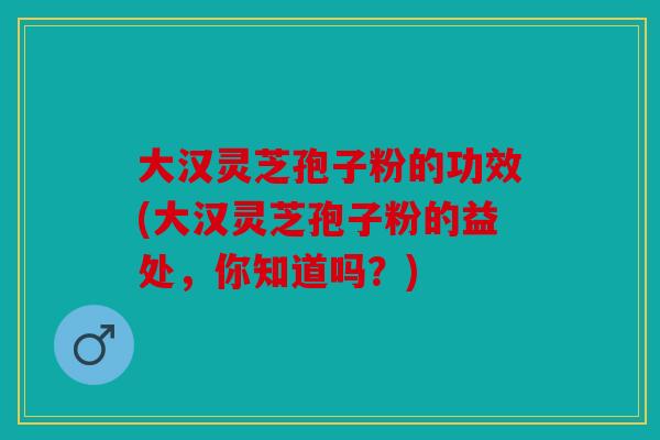 大汉灵芝孢子粉的功效(大汉灵芝孢子粉的益处，你知道吗？)