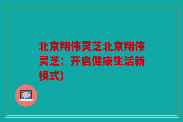 北京翔伟灵芝北京翔伟灵芝：开启健康生活新模式)