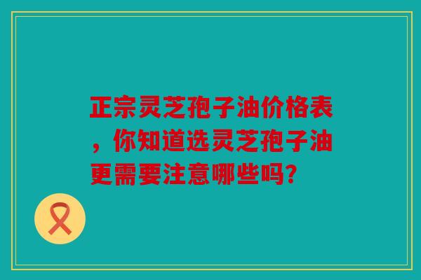 正宗灵芝孢子油价格表，你知道选灵芝孢子油更需要注意哪些吗？