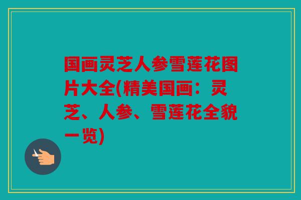 国画灵芝人参雪莲花图片大全(精美国画：灵芝、人参、雪莲花全貌一览)