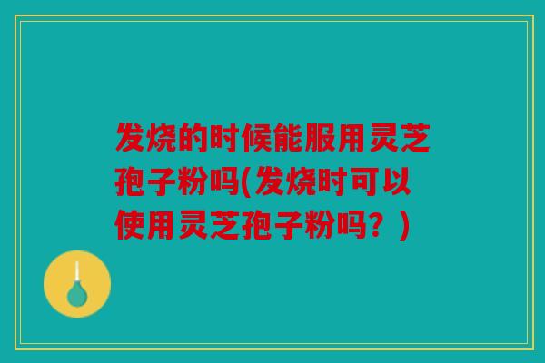 发烧的时候能服用灵芝孢子粉吗(发烧时可以使用灵芝孢子粉吗？)