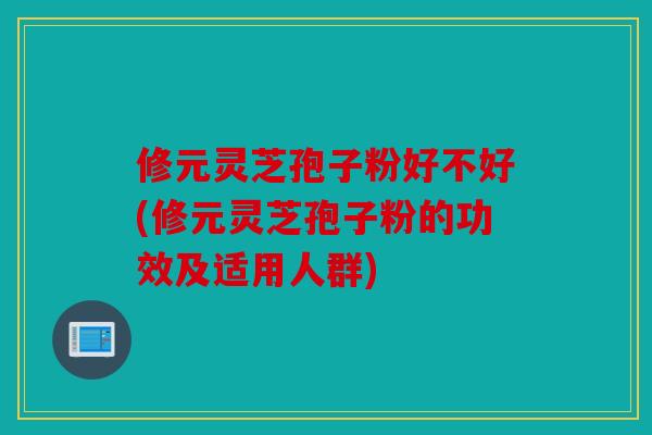 修元灵芝孢子粉好不好(修元灵芝孢子粉的功效及适用人群)