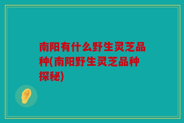 南阳有什么野生灵芝品种(南阳野生灵芝品种探秘)