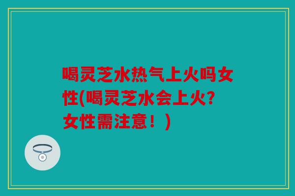 喝灵芝水热气上火吗女性(喝灵芝水会上火？女性需注意！)